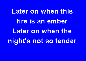 Later on when this
fire is an ember

Later on when the
night's not so tender