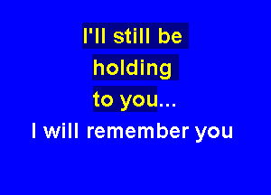 I'll still be
holding

to you...
I will remember you