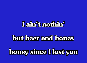 I ain't noihin'

but beer and bones

honey since I lost you