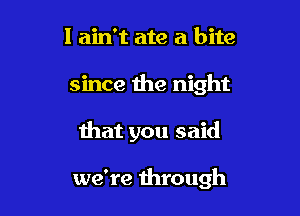I ain't ate a bite

since the night

that you said

we're through