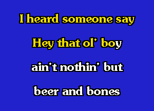 I heard someone say

Hey that of boy
ain't nothin' but

beer and bones