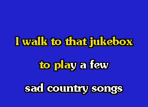 I walk to that jukebox

to play a few

sad country songs