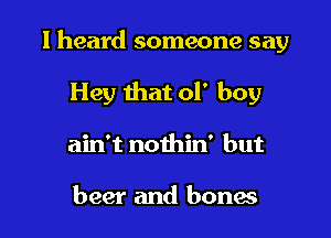 I heard someone say

Hey that of boy
ain't nothin' but

beer and bones