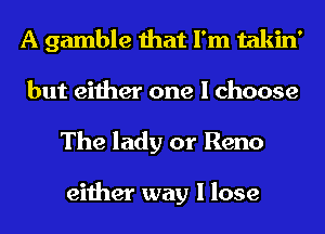 A gamble that I'm takin'
but either one I choose
The lady or Reno

either way I lose