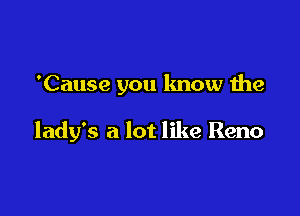 'Cause you know the

lady's a lot like Reno