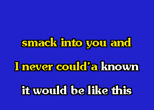 smack into you and

I never could'a known

it would be like this