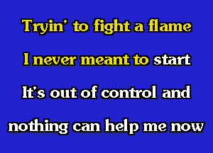 Tryin' to fight a flame
I never meant to start
It's out of control and

nothing can help me now