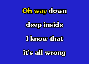 Oh way down
deep inside

I know that

it's all wrong