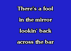 There's a fool

in the mirror

lookin' back

across the bar