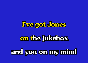 I've got Jones

on the jukebox

and you on my mind