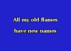 All my old flames

have new names