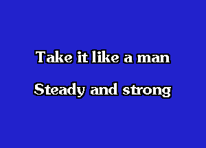 Take it like a man

Steady and strong