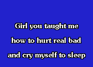 Girl you taught me
how to hurt real bad

and cry myself to sleep