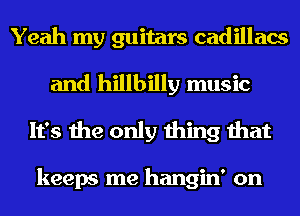 Yeah my guitars cadillacs
and hillbilly music
It's the only thing that

keeps me hangin' on