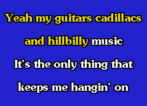 Yeah my guitars cadillacs
and hillbilly music
It's the only thing that

keeps me hangin' on
