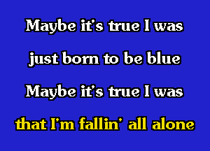 Maybe it's true I was
just born to be blue
Maybe it's true I was

that I'm fallin' all alone