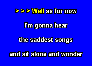 t' Well as for now

I'm gonna hear

the saddest songs

and sit alone and wonder