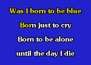 Was I born to be blue
Born just to cry

Born to be alone

umjl the day I die