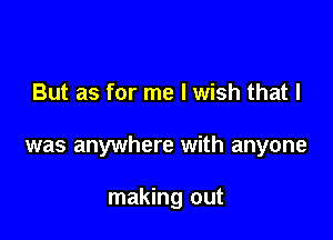 But as for me I wish that I

was anywhere with anyone

making out
