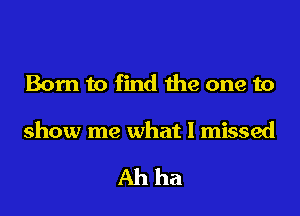 Born to find the one to

show me what I missed

Ahha