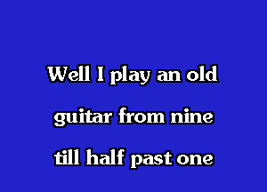 Well I play an old

guitar from nine

till half past one