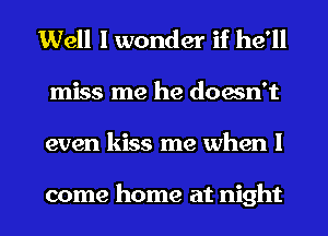 Well I wonder if he'll
miss me he doesn't
even kiss me when I

come home at night