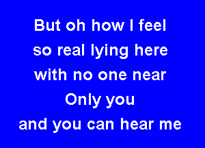 But oh how I feel
so real lying here

with no one near
Only you
and you can hear me