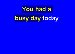 You had a
busy day today