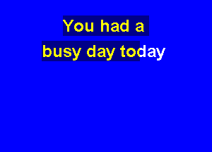 You had a
busy day today