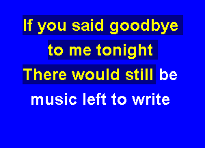 If you said goodbye
to me tonight

There would still be
music left to write
