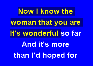 Now I know the
woman that you are

It's wonderful so far
And it's more
than I'd hoped for