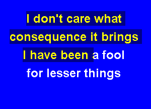 I don't care what
consequence it brings

I have been a fool
for lesser things