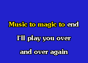 Music to magic to end

I'll play you over

and over again