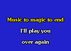 Music to magic to end

I'll play you

over again