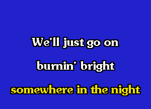 We'll just go on

bumin' bright

somewhere in the night