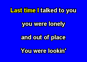 Last time I talked to you

you were lonely
and out of place

You were lookin'