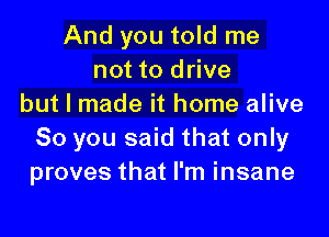 And you told me
not to drive
but I made it home alive

50 you said that only
proves that I'm insane