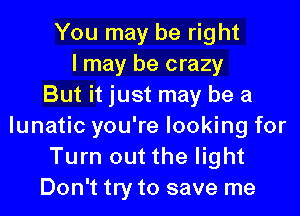 You may be right
I may be crazy
But it just may be a
lunatic you're looking for
Turn out the light
Don't try to save me