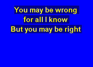 You may be wrong
for all I know
But you may be right