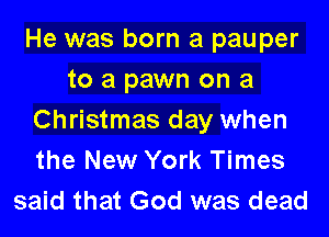 He was born a pauper
to a pawn on a

Christmas day when
the New York Times
said that God was dead