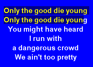 Only the good die young
Only the good die young
You might have heard
I run with
a dangerous crowd
We ain't too pretty