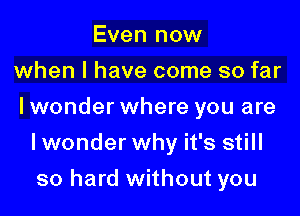 Even now
when l have come so far

I wonder where you are

Iwonder why it's still
so hard without you