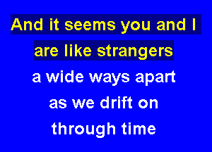 And it seems you and I
are like strangers

a wide ways apart
as we drift on
through time