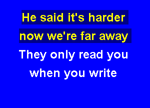 He said it's harder
now we're far away

They only read you
when you write