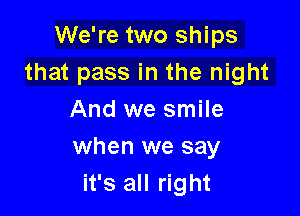 We're two ships
that pass in the night
And we smile

when we say
it's all right