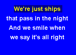 We're just ships
that pass in the night

And we smile when
we say it's all right