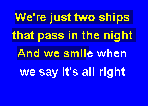 We're just two ships
that pass in the night

And we smile when
we say it's all right