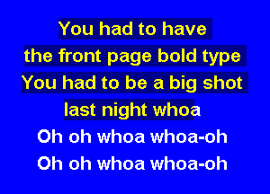 You had to have
the front page bold type
You had to be a big shot
last night whoa
Oh oh whoa whoa-oh
Oh oh whoa whoa-oh