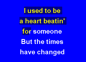 I used to be
a heart beatin'
for someone
Butthethnes

have changed