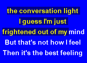 the conversation light
I guess I'm just
frightened out of my mind
But that's not how I feel

Then it's the best feeling